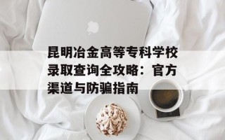 昆明冶金高等专科学校录取查询全攻略：官方渠道与防骗指南