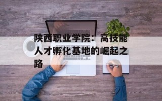 陕西职业学院：高技能人才孵化基地的崛起之路