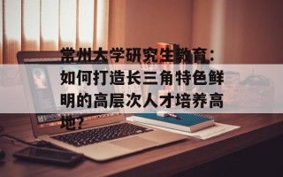 常州大学研究生教育：如何打造长三角特色鲜明的高层次人才培养高地？