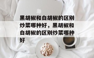 黑胡椒和白胡椒的区别炒菜哪种好，黑胡椒和白胡椒的区别炒菜哪种好