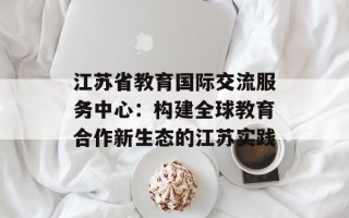 江苏省教育国际交流服务中心：构建全球教育合作新生态的江苏实践