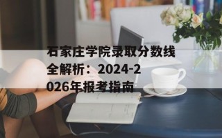 石家庄学院录取分数线全解析：2024-2026年报考指南
