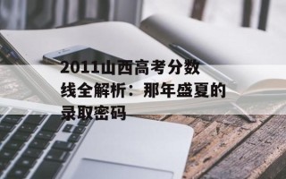 2011山西高考分数线全解析：那年盛夏的录取密码