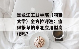 黑龙江工业学院（鸡西大学）全方位评测：值得报考的东北应用型高校吗？