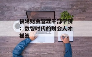 福建财会管理干部学院：数智时代的财会人才摇篮