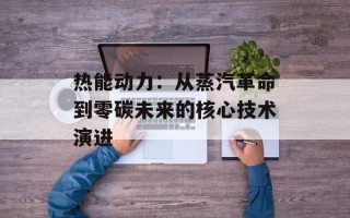 热能动力：从蒸汽革命到零碳未来的核心技术演进