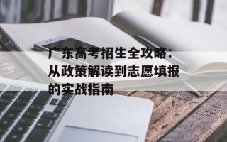 广东高考招生全攻略：从政策解读到志愿填报的实战指南