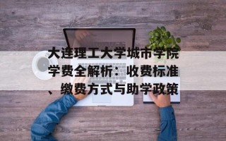 大连理工大学城市学院学费全解析：收费标准、缴费方式与助学政策