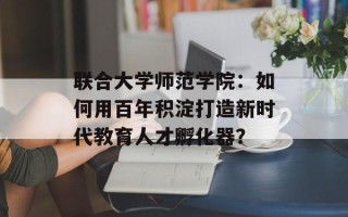 联合大学师范学院：如何用百年积淀打造新时代教育人才孵化器？