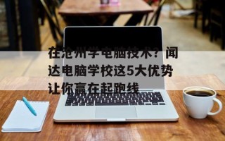 在沧州学电脑技术？闻达电脑学校这5大优势让你赢在起跑线