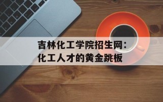 吉林化工学院招生网：化工人才的黄金跳板
