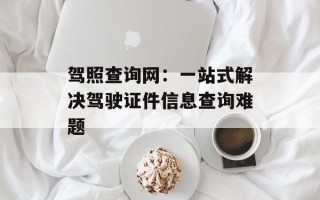驾照查询网：一站式解决驾驶证件信息查询难题