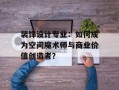 装饰设计专业：如何成为空间魔术师与商业价值创造者？