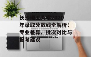 长沙理工大学2020年录取分数线全解析：专业差异、批次对比与报考建议