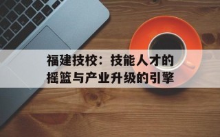 福建技校：技能人才的摇篮与产业升级的引擎