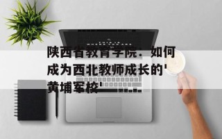 陕西省教育学院：如何成为西北教师成长的'黄埔军校'