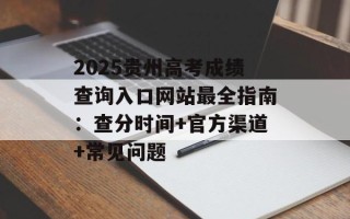 2025贵州高考成绩查询入口网站最全指南：查分时间+官方渠道+常见问题