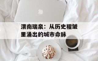 渭南瑞泉：从历史褶皱里涌出的城市命脉