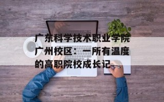 广东科学技术职业学院广州校区：一所有温度的高职院校成长记