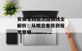 安徽专科批次投档线全解析：从概念差异到报考策略