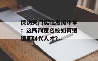 探访天门实验高级中学：这所荆楚名校如何锻造新时代人才？