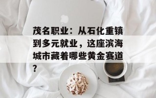 茂名职业：从石化重镇到多元就业，这座滨海城市藏着哪些黄金赛道？