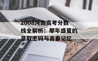 2008河南高考分数线全解析：那年盛夏的录取密码与青春记忆