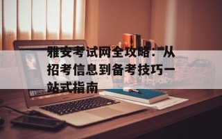 雅安考试网全攻略：从招考信息到备考技巧一站式指南