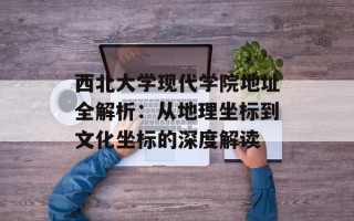 西北大学现代学院 *** 全解析：从地理坐标到文化坐标的深度解读