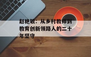 赵艳敏：从乡村教师到教育创新领路人的二十年坚守