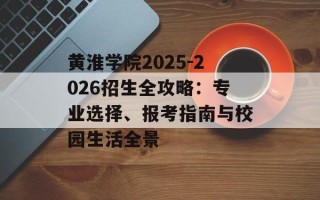黄淮学院2025-2026招生全攻略：专业选择、报考指南与校园生活全景