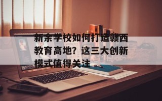 新余学校如何打造赣西教育高地？这三大创新模式值得关注