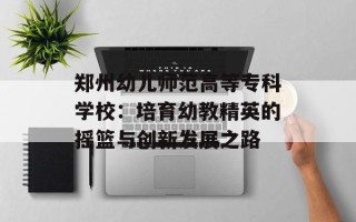 郑州幼儿师范高等专科学校：培育幼教精英的摇篮与创新发展之路