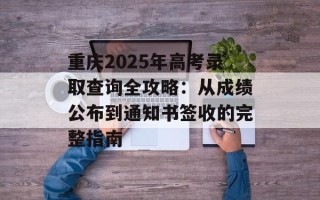 重庆2025年高考录取查询全攻略：从成绩公布到通知书签收的完整指南