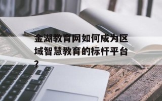 金湖教育网如何成为区域智慧教育的标杆平台？
