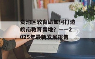 贵池区教育局如何打造皖南教育高地？——2025年最新发展报告