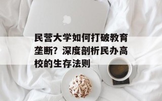 民营大学如何打破教育垄断？深度剖析民办高校的生存法则