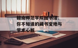 赣南师范学院图书馆：你不知道的藏书宝地与学术心脏