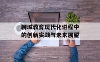 聊城教育现代化进程中的创新实践与未来展望