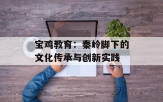 宝鸡教育：秦岭脚下的文化传承与创新实践