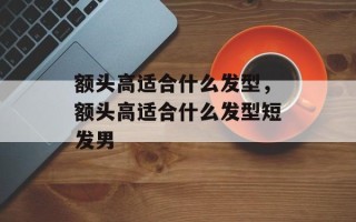 额头高适合什么发型，额头高适合什么发型短发男