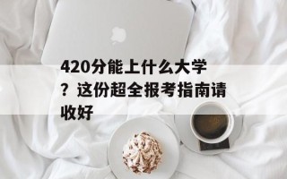 420分能上什么大学？这份超全报考指南请收好