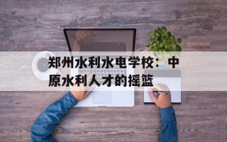 郑州水利水电学校：中原水利人才的摇篮