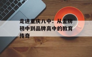 走进重庆八中：从金牌初中到品牌高中的教育传奇