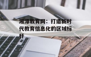 湘潭教育网：打造新时代教育信息化的区域标杆