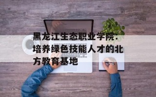 黑龙江生态职业学院：培养绿色技能人才的北方教育基地