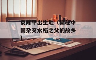 袁隆平出生地（揭秘中国杂交水稻之父的故乡）