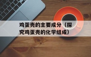 鸡蛋壳的主要成分（探究鸡蛋壳的化学组成）