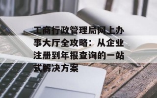 工商行政管理局网上办事大厅全攻略：从企业注册到年报查询的一站式解决方案
