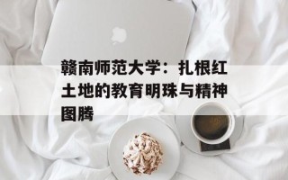 赣南师范大学：扎根红土地的教育明珠与精神图腾